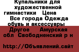 Купальники для  художественной гимнастики › Цена ­ 8 500 - Все города Одежда, обувь и аксессуары » Другое   . Амурская обл.,Свободненский р-н